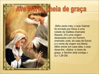 26Ao sexto mês, o anjo Gabriel
foi enviado por Deus a uma
cidade da Galileia chamada
Nazaré, 27a uma virgem
desposada com um homem
chamado José, da casa de David;
e o nome da virgem era Maria.
28Ao entrar em casa dela, o anjo
disse-lhe: «Salve, ó cheia de
graça, o Senhor está contigo.»
(Lc 1,26-28)
 