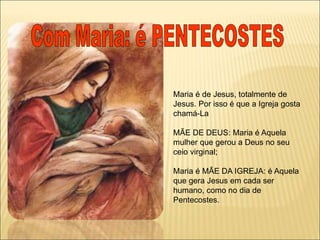 Maria é de Jesus, totalmente de
Jesus. Por isso é que a Igreja gosta
chamá-La
MÃE DE DEUS: Maria é Aquela
mulher que gerou a Deus no seu
ceio virginal;
Maria é MÃE DA IGREJA: é Aquela
que gera Jesus em cada ser
humano, como no dia de
Pentecostes.
 