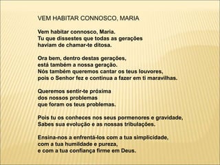 VEM HABITAR CONNOSCO, MARIA
Vem habitar connosco, Maria.
Tu que dissestes que todas as gerações
haviam de chamar-te ditosa.
Ora bem, dentro destas gerações,
está também a nossa geração.
Nós também queremos cantar os teus louvores,
pois o Senhor fez e continua a fazer em ti maravilhas.
Queremos sentir-te próxima
dos nossos problemas
que foram os teus problemas.
Pois tu os conheces nos seus pormenores e gravidade,
Sabes sua evolução e as nossas tribulações.
Ensina-nos a enfrentá-los com a tua simplicidade,
com a tua humildade e pureza,
e com a tua confiança firme em Deus.
 