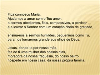 Fica connosco Maria,
Ajuda-nos a amar com o Teu amor,
a sermos obedientes, fieis, compassivos, a perdoar ...
e a louvar o Senhor com um coração cheio de gratidão,
ensina-nos a sermos humildes, pequeninos como Tu,
para nos tornarmos grande aos olhos de Deus.
Jesus, dando-te por nossa mãe,
fez de ti uma mulher dos nossos dias,
moradora da nossa freguesia, do nosso bairro,
hóspede em nossa casa, da nossa própria família.
 