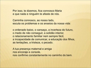 Por isso, te dizemos, fica connosco Maria
e que nada e ninguém te afaste de nós.
Caminha connosco, ao nosso lado,
escuta os problemas e os anseios da nossa vida:
o ordenado baixo, o cansaço, a incerteza do futuro,
o medo de não conseguir, a solidão interior,
o relacionamento familiar nem sempre fácil,
a incapacidade de comunicar, a educação dos filhos,
as tentações, a tristeza, o pecado.
A tua presença maternal e amiga
nos encoraje e console,
nos confirme constantemente no caminho do bem.
 