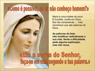 Maria é uma mulher do povo.
É humilde, confia em Deus.
Ela não compreende … mas
reconhece que são palavras de
Deus.
As palavras do Anjo
irão modificar radicalmente a
sua vida. Sente a dificuldade,
pede alguma explicação,
mas não recua.
 