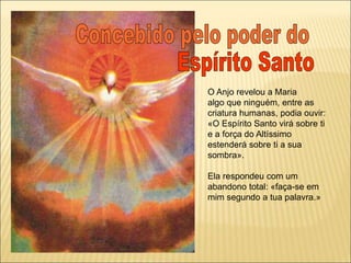 O Anjo revelou a Maria
algo que ninguém, entre as
criatura humanas, podia ouvir:
«O Espírito Santo virá sobre ti
e a força do Altíssimo
estenderá sobre ti a sua
sombra».
Ela respondeu com um
abandono total: «faça-se em
mim segundo a tua palavra.»
 
