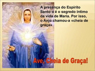 A presença do Espírito
Santo o é o segredo íntimo
da vida de Maria. Por isso,
o Anjo chamou-a «cheia de
graça»
 