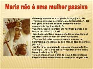 • Interrogou-se sobre a proposta do anjo (Lc 1, 34).
• Tomou a iniciativa de visitar e ajudar Isabel (Lc 1. 39).
• Na gruta de Belém, sozinha enfrentou o difícil
momento de dar à luz (Lc 2, 7).
• Quando Jesus se perdeu, Ela não ficou parada e de
braços cruzados. (Lc 2, 46).
• Nas bodas de Caná, enquanto todos se divertiam só
ela estava atenta e quis resolver o problema.
• Tomou a iniciativa de se apresentar na casa de
Cafarnaum para o levar, ou pelo menos para cuidar dele
(Mc 3, 21).
• No Calvário, quando tudo já estava consumado, Ela
não fugiu … foi lá que Ela se tornou Mãe de uma nova
humanidade. (Jo 19, 25).
• É fácil imaginar que a grande fecundidade da Igreja
Nascente deve-se também à Presença da Virgem Mãe.
 