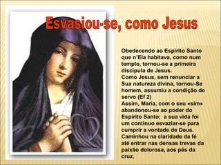Obedecendo ao Espírito Santo
que n’Ela habitava, como num
templo, tornou-se a primeira
discípula de Jesus.
Como Jesus, sem renunciar a
Sua natureza divina, tornou-Se
homem, assumiu a condição de
servo (Ef 2)
Assim, Maria, com o seu «sim»
abandonou-se ao poder do
Espírito Santo; a sua vida foi
um continuo esvaziar-se para
cumprir a vontade de Deus.
Caminhou na claridade da fé
até entrar nas densas trevas da
paixão dolorosa, aos pés da
cruz.
 