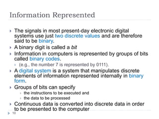 Information Represented
10
 The signals in most present‐day electronic digital
systems use just two discrete values and are therefore
said to be binary.
 A binary digit is called a bit
 Information in computers is represented by groups of bits
called binary codes.
 (e.g., the number 7 is represented by 0111).
 A digital system is a system that manipulates discrete
elements of information represented internally in binary
form.
 Groups of bits can specify
 the instructions to be executed and
 the data to be processed
 Continuous data is converted into discrete data in order
to be presented to the computer
 