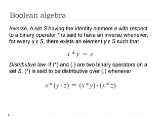Boolean algebra
Inverse. A set S having the identity element e with respect
to a binary operator * is said to have an inverse whenever,
for every x ϵ S, there exists an element y ϵ S such that
Distributive law. If (*) and (.) are two binary operators on a
set S, (*) is said to be distributive over (.) whenever
 