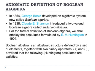 AXIOMATIC DEFINITION OF BOOLEAN
ALGEBRA
• In 1854, George Boole developed an algebraic system
now called Boolean algebra.
• In 1938, Claude E. Shannon introduced a two‐valued
Boolean algebra called switching algebra.
• For the formal definition of Boolean algebra, we shall
employ the postulates formulated by E. V. Huntington in
1904.
Boolean algebra is an algebraic structure defined by a set
of elements, together with two binary operators, (+) and (.) ,
provided that the following (Huntington) postulates are
satisfied:
 