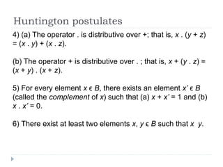 Huntington postulates
4) (a) The operator . is distributive over +; that is, x . (y + z)
= (x . y) + (x . z).
(b) The operator + is distributive over . ; that is, x + (y . z) =
(x + y) . (x + z).
5) For every element x ϵ B, there exists an element x’ ϵ B
(called the complement of x) such that (a) x + x’ = 1 and (b)
x . x’ = 0.
6) There exist at least two elements x, y ϵ B such that x y.
 