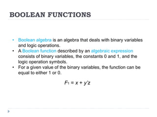 BOOLEAN FUNCTIONS
• Boolean algebra is an algebra that deals with binary variables
and logic operations.
• A Boolean function described by an algebraic expression
consists of binary variables, the constants 0 and 1, and the
logic operation symbols.
• For a given value of the binary variables, the function can be
equal to either 1 or 0.
F1 = x + y’z
 