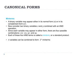 CANONICAL FORMS
Minterms
• A binary variable may appear either in its normal form (x) or in its
complement form (x’).
• Now consider two binary variables x and y combined with an AND
operation.
• Since each variable may appear in either form, there are four possible
combinations: x’y’, x’y, xy’, and xy.
• Each of these four AND terms is called a minterm, or a standard product.
• n variables can be combined to form 2𝑛 minterms
 