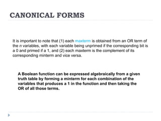 CANONICAL FORMS
It is important to note that (1) each maxterm is obtained from an OR term of
the n variables, with each variable being unprimed if the corresponding bit is
a 0 and primed if a 1, and (2) each maxterm is the complement of its
corresponding minterm and vice versa.
A Boolean function can be expressed algebraically from a given
truth table by forming a minterm for each combination of the
variables that produces a 1 in the function and then taking the
OR of all those terms.
 