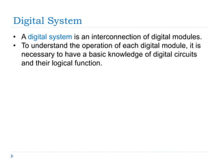 Digital System
• A digital system is an interconnection of digital modules.
• To understand the operation of each digital module, it is
necessary to have a basic knowledge of digital circuits
and their logical function.
 
