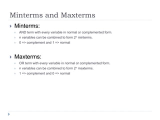 Minterms and Maxterms
 Minterms:
 AND term with every variable in normal or complemented form.
 n variables can be combined to form 2n minterms.
 0 => complement and 1 => normal
 Maxterms:
 OR term with every variable in normal or complemented form.
 n variables can be combined to form 2n maxterms.
 1 => complement and 0 => normal
 
