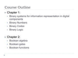 Course Outline
 Chapter 1:
 Binary systems for information representation in digital
components
 Binary Numbers
 Binary Codes
 Binary Logic
 Chapter 2:
 Boolean algebra
 Boolean gates
 Boolean functions
 
