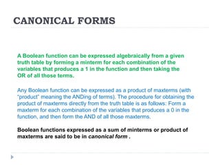 CANONICAL FORMS
Any Boolean function can be expressed as a product of maxterms (with
“product” meaning the ANDing of terms). The procedure for obtaining the
product of maxterms directly from the truth table is as follows: Form a
maxterm for each combination of the variables that produces a 0 in the
function, and then form the AND of all those maxterms.
Boolean functions expressed as a sum of minterms or product of
maxterms are said to be in canonical form .
A Boolean function can be expressed algebraically from a given
truth table by forming a minterm for each combination of the
variables that produces a 1 in the function and then taking the
OR of all those terms.
 