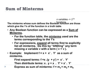 Sum of Minterms
The minterms whose sum defines the Boolean function are those
which give the 1’s of the function in a truth table.
n variables -> 22𝑛
functions
• Any Boolean function can be expressed as a Sum of
Minterms.
• For the function table, the minterms used are the
terms corresponding to the 1's
• For expressions, expand all terms first to explicitly
list all minterms. Do this by “ANDing” any term
missing a variable v with a term ( v + v ).
• Example: Implement f = x + x’ . Y’ as a sum of
minterms.
First expand terms: f =x .(y + y’) + x’ . Y’
Then distribute terms: x . y + x . Y’ + x’ . Y’
Express as sum of minterms: f = m3 + m2 + m0
 