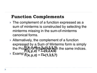 Function Complements
 The complement of a function expressed as a
sum of minterms is constructed by selecting the
minterms missing in the sum-of-minterms
canonical forms.
 Alternatively, the complement of a function
expressed by a Sum of Minterms form is simply
the Product of Maxterms with the same indices.
 Example: Given
)
7
,
5
,
3
,
1
(
)
z
,
y
,
x
(
F m

=
)
6
,
4
,
2
,
0
(
)
z
,
y
,
x
(
F m

=
)
7
,
5
,
3
,
1
(
)
z
,
y
,
x
(
F M

=
 