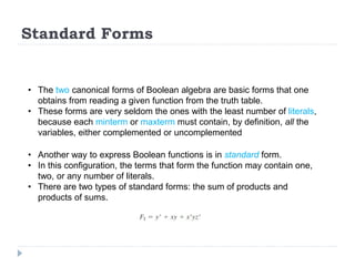 Standard Forms
• The two canonical forms of Boolean algebra are basic forms that one
obtains from reading a given function from the truth table.
• These forms are very seldom the ones with the least number of literals,
because each minterm or maxterm must contain, by definition, all the
variables, either complemented or uncomplemented
• Another way to express Boolean functions is in standard form.
• In this configuration, the terms that form the function may contain one,
two, or any number of literals.
• There are two types of standard forms: the sum of products and
products of sums.
 