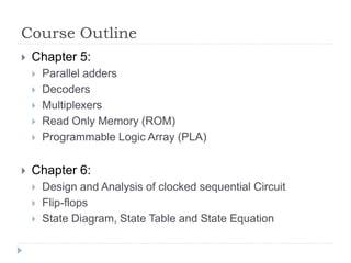 Course Outline
 Chapter 5:
 Parallel adders
 Decoders
 Multiplexers
 Read Only Memory (ROM)
 Programmable Logic Array (PLA)
 Chapter 6:
 Design and Analysis of clocked sequential Circuit
 Flip-flops
 State Diagram, State Table and State Equation
 