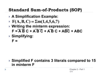  A Simplification Example:

 Writing the minterm expression:
F = A B C + A B C + A B C + ABC + ABC
 Simplifying:
F =
 Simplified F contains 3 literals compared to 15
in minterm F
Standard Sum-of-Products (SOP)
)
7
,
6
,
5
,
4
,
1
(
m
)
C
,
B
,
A
(
F 
=
Chapter 2 - Part 1
171
 