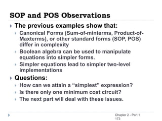 SOP and POS Observations
 The previous examples show that:
 Canonical Forms (Sum-of-minterms, Product-of-
Maxterms), or other standard forms (SOP, POS)
differ in complexity
 Boolean algebra can be used to manipulate
equations into simpler forms.
 Simpler equations lead to simpler two-level
implementations
 Questions:
 How can we attain a “simplest” expression?
 Is there only one minimum cost circuit?
 The next part will deal with these issues.
Chapter 2 - Part 1
173
 