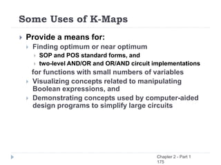 Some Uses of K-Maps
 Provide a means for:
 Finding optimum or near optimum
 SOP and POS standard forms, and
 two-level AND/OR and OR/AND circuit implementations
for functions with small numbers of variables
 Visualizing concepts related to manipulating
Boolean expressions, and
 Demonstrating concepts used by computer-aided
design programs to simplify large circuits
Chapter 2 - Part 1
175
 