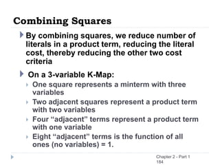Combining Squares
By combining squares, we reduce number of
literals in a product term, reducing the literal
cost, thereby reducing the other two cost
criteria
 On a 3-variable K-Map:
 One square represents a minterm with three
variables
 Two adjacent squares represent a product term
with two variables
 Four “adjacent” terms represent a product term
with one variable
 Eight “adjacent” terms is the function of all
ones (no variables) = 1.
Chapter 2 - Part 1
184
 