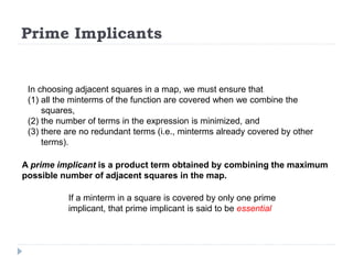 Prime Implicants
In choosing adjacent squares in a map, we must ensure that
(1) all the minterms of the function are covered when we combine the
squares,
(2) the number of terms in the expression is minimized, and
(3) there are no redundant terms (i.e., minterms already covered by other
terms).
A prime implicant is a product term obtained by combining the maximum
possible number of adjacent squares in the map.
If a minterm in a square is covered by only one prime
implicant, that prime implicant is said to be essential
 