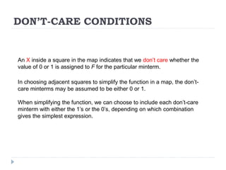 DON’T-CARE CONDITIONS
An X inside a square in the map indicates that we don’t care whether the
value of 0 or 1 is assigned to F for the particular minterm.
In choosing adjacent squares to simplify the function in a map, the don’t-
care minterms may be assumed to be either 0 or 1.
When simplifying the function, we can choose to include each don’t-care
minterm with either the 1’s or the 0’s, depending on which combination
gives the simplest expression.
 