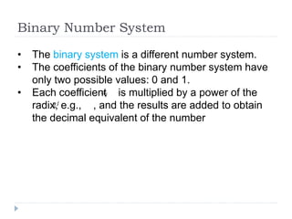 Binary Number System
• The binary system is a different number system.
• The coefficients of the binary number system have
only two possible values: 0 and 1.
• Each coefficient is multiplied by a power of the
radix, e.g., , and the results are added to obtain
the decimal equivalent of the number
𝑎𝑗
2𝑗
 