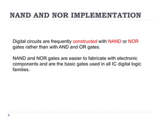 NAND AND NOR IMPLEMENTATION
Digital circuits are frequently constructed with NAND or NOR
gates rather than with AND and OR gates.
NAND and NOR gates are easier to fabricate with electronic
components and are the basic gates used in all IC digital logic
families.
 