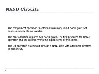 NAND Circuits
The complement operation is obtained from a one-input NAND gate that
behaves exactly like an inverter.
The AND operation requires two NAND gates. The first produces the NAND
operation and the second inverts the logical sense of the signal.
The OR operation is achieved through a NAND gate with additional inverters
in each input.
 