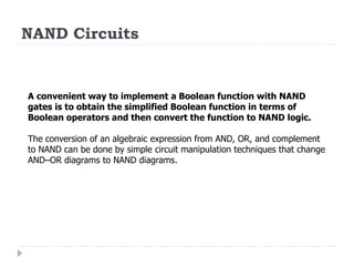 NAND Circuits
A convenient way to implement a Boolean function with NAND
gates is to obtain the simplified Boolean function in terms of
Boolean operators and then convert the function to NAND logic.
The conversion of an algebraic expression from AND, OR, and complement
to NAND can be done by simple circuit manipulation techniques that change
AND–OR diagrams to NAND diagrams.
 