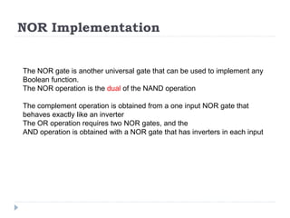 NOR Implementation
The NOR gate is another universal gate that can be used to implement any
Boolean function.
The NOR operation is the dual of the NAND operation
The complement operation is obtained from a one input NOR gate that
behaves exactly like an inverter
The OR operation requires two NOR gates, and the
AND operation is obtained with a NOR gate that has inverters in each input
 