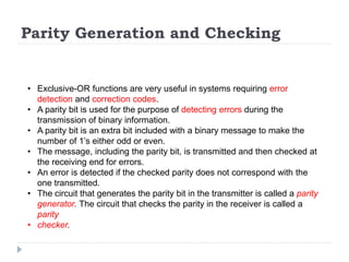 Parity Generation and Checking
• Exclusive-OR functions are very useful in systems requiring error
detection and correction codes.
• A parity bit is used for the purpose of detecting errors during the
transmission of binary information.
• A parity bit is an extra bit included with a binary message to make the
number of 1’s either odd or even.
• The message, including the parity bit, is transmitted and then checked at
the receiving end for errors.
• An error is detected if the checked parity does not correspond with the
one transmitted.
• The circuit that generates the parity bit in the transmitter is called a parity
generator. The circuit that checks the parity in the receiver is called a
parity
• checker.
 