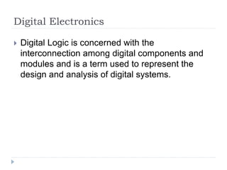 Digital Electronics
 Digital Logic is concerned with the
interconnection among digital components and
modules and is a term used to represent the
design and analysis of digital systems.
 