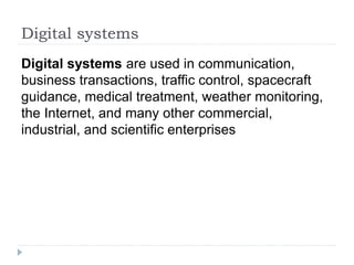 Digital systems
Digital systems are used in communication,
business transactions, traffic control, spacecraft
guidance, medical treatment, weather monitoring,
the Internet, and many other commercial,
industrial, and scientific enterprises
 
