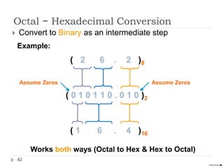 Octal − Hexadecimal Conversion
 Convert to Binary as an intermediate step
Example:
( 0 1 0 1 1 0 . 0 1 0 )2
( 1 6 . 4 )16
Assume Zeros
Works both ways (Octal to Hex & Hex to Octal)
( 2 6 . 2 )8
Assume Zeros
42
 