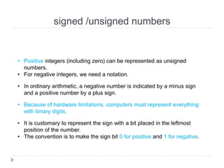 signed /unsigned numbers
• Positive integers (including zero) can be represented as unsigned
numbers.
• For negative integers, we need a notation.
• In ordinary arithmetic, a negative number is indicated by a minus sign
and a positive number by a plus sign.
• Because of hardware limitations, computers must represent everything
with binary digits.
• It is customary to represent the sign with a bit placed in the leftmost
position of the number.
• The convention is to make the sign bit 0 for positive and 1 for negative.
 