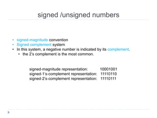 signed /unsigned numbers
• signed‐magnitude convention
• Signed complement system
• In this system, a negative number is indicated by its complement.
• the 2’s complement is the most common.
signed‐magnitude representation: 10001001
signed‐1’s‐complement representation: 11110110
signed‐2’s‐complement representation: 11110111
 