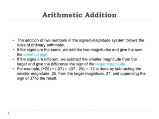 Arithmetic Addition
• The addition of two numbers in the signed‐magnitude system follows the
rules of ordinary arithmetic.
• If the signs are the same, we add the two magnitudes and give the sum
the common sign.
• If the signs are different, we subtract the smaller magnitude from the
larger and give the difference the sign of the larger magnitude.
• For example, (+25) + (-37) = -(37 - 25) = -12 is done by subtracting the
smaller magnitude, 25, from the larger magnitude, 37, and appending the
sign of 37 to the result.
 