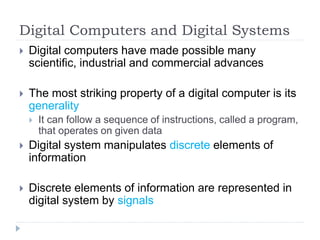 Digital Computers and Digital Systems
 Digital computers have made possible many
scientific, industrial and commercial advances
 The most striking property of a digital computer is its
generality
 It can follow a sequence of instructions, called a program,
that operates on given data
 Digital system manipulates discrete elements of
information
 Discrete elements of information are represented in
digital system by signals
 
