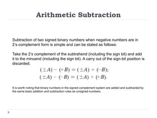 Arithmetic Subtraction
Subtraction of two signed binary numbers when negative numbers are in
2’s‐complement form is simple and can be stated as follows:
Take the 2’s complement of the subtrahend (including the sign bit) and add
it to the minuend (including the sign bit). A carry out of the sign‐bit position is
discarded.
It is worth noting that binary numbers in the signed‐complement system are added and subtracted by
the same basic addition and subtraction rules as unsigned numbers.
 