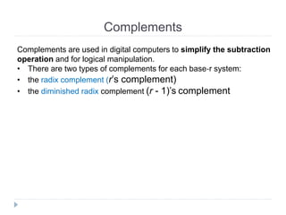 Complements
Complements are used in digital computers to simplify the subtraction
operation and for logical manipulation.
• There are two types of complements for each base‐r system:
• the radix complement (r’s complement)
• the diminished radix complement (r - 1)’s complement
 