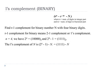 l’s complement (BINARY)
Find r-1 complement for binary number N with four binary digits.
r-1 complement for binary means 2-1 complement or 1’s complement.
n = 4, we have 24 = (10000)2 and 24 - 1 = (1111)2.
The l’s complement of N is (24 - 1) - N. = (1111) - N
(rn – r -m - N )
where n = num. of digits in integer part
and m = num. of digit in fractional part
 