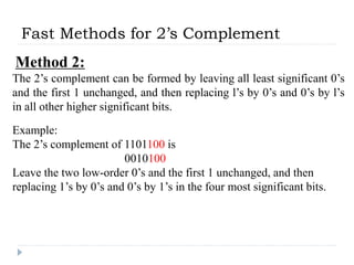 Fast Methods for 2’s Complement
Method 2:
The 2’s complement can be formed by leaving all least significant 0’s
and the first 1 unchanged, and then replacing l’s by 0’s and 0’s by l’s
in all other higher significant bits.
Example:
The 2’s complement of 1101100 is
0010100
Leave the two low-order 0’s and the first 1 unchanged, and then
replacing 1’s by 0’s and 0’s by 1’s in the four most significant bits.
 
