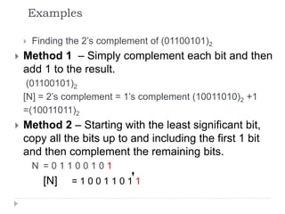 Examples
 Finding the 2’s complement of (01100101)2
 Method 1 – Simply complement each bit and then
add 1 to the result.
(01100101)2
[N] = 2’s complement = 1’s complement (10011010)2 +1
=(10011011)2
 Method 2 – Starting with the least significant bit,
copy all the bits up to and including the first 1 bit
and then complement the remaining bits.
N = 0 1 1 0 0 1 0 1
[N] = 1 0 0 1 1 0 1 1
 