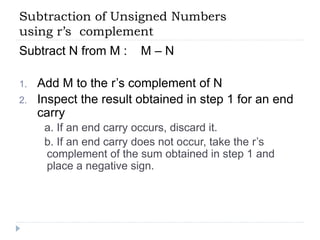 Subtraction of Unsigned Numbers
using r’s complement
Subtract N from M : M – N
1. Add M to the r’s complement of N
2. Inspect the result obtained in step 1 for an end
carry
a. If an end carry occurs, discard it.
b. If an end carry does not occur, take the r’s
complement of the sum obtained in step 1 and
place a negative sign.
 
